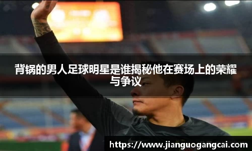 背锅的男人足球明星是谁揭秘他在赛场上的荣耀与争议